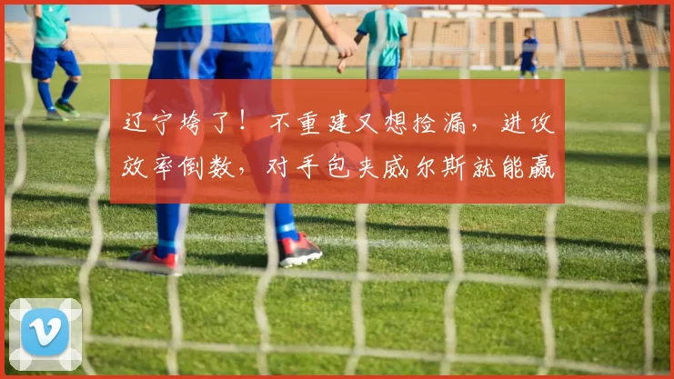 辽宁垮了！不重建又想捡漏，进攻效率倒数，对手包夹威尔斯就能赢