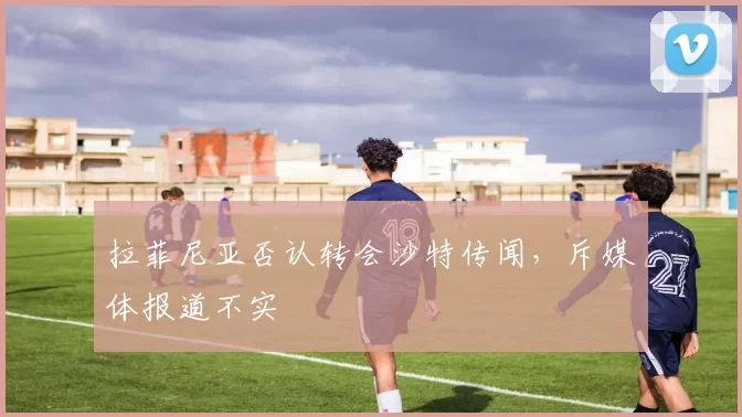 拉菲尼亚否认转会沙特传闻，斥媒体报道不实