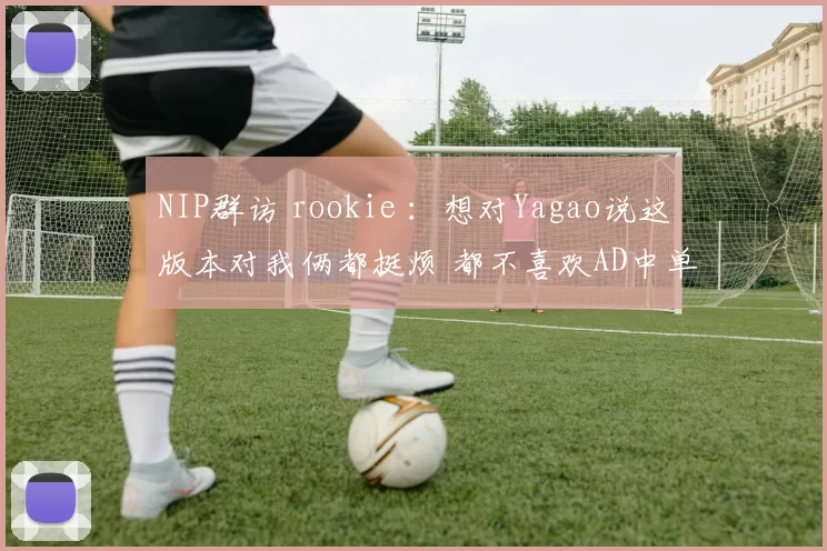 NIP群访 rookie ：想对Yagao说这版本对我俩都挺烦 都不喜欢AD中单