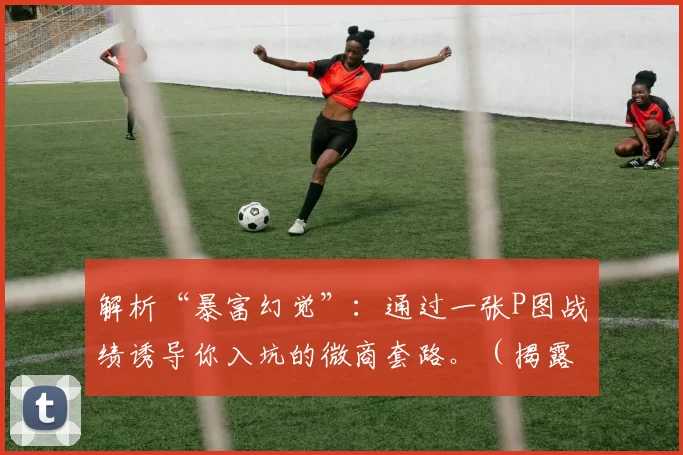 解析“暴富幻觉”：通过一张P图战绩诱导你入坑的微商套路。（揭露微商套路：用P图业绩制造“暴富错觉”诱你入坑）