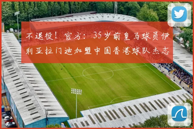 不退役！官方：35岁前皇马球员伊利亚拉门迪加盟中国香港球队杰志