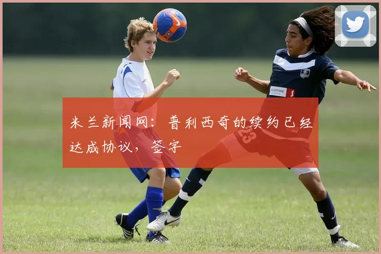 米兰新闻网：普利西奇的续约已经达成协议，签字