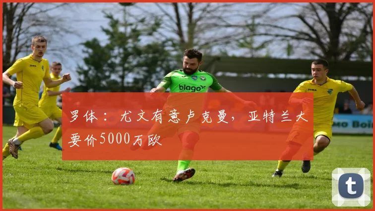 罗体 ：尤文有意卢克曼，亚特兰大要价5000万欧