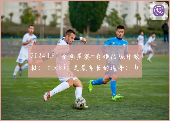 2024 LPL 全明星赛-有趣的统计数据： rookie 是最年长的选手； bin 是最年轻的选手