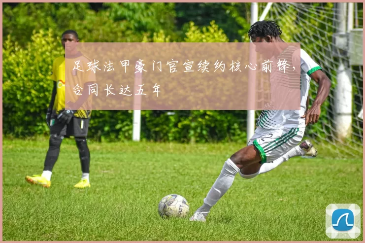 足球法甲豪门官宣续约核心前锋，合同长达五年